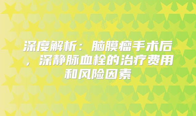 深度解析：脑膜瘤手术后，深静脉血栓的治疗费用和风险因素