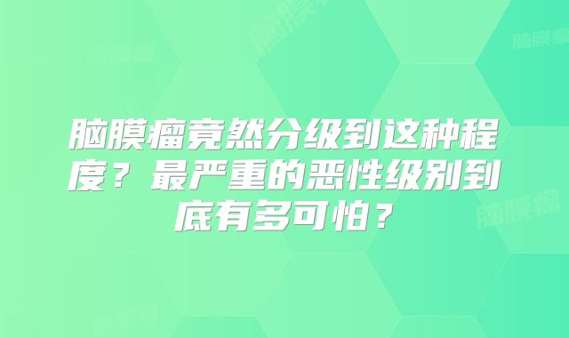 脑膜瘤竟然分级到这种程度？最严重的恶性级别到底有多可怕？