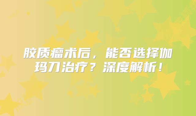 胶质瘤术后，能否选择伽玛刀治疗？深度解析！