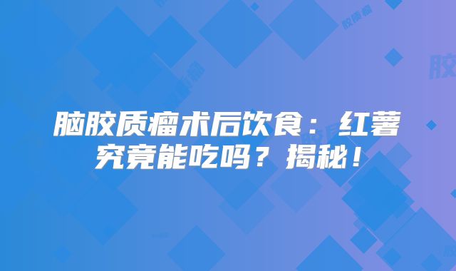脑胶质瘤术后饮食：红薯究竟能吃吗？揭秘！