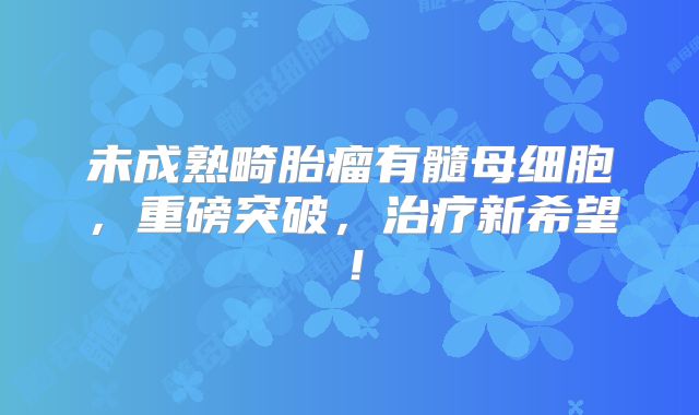 未成熟畸胎瘤有髓母细胞，重磅突破，治疗新希望！