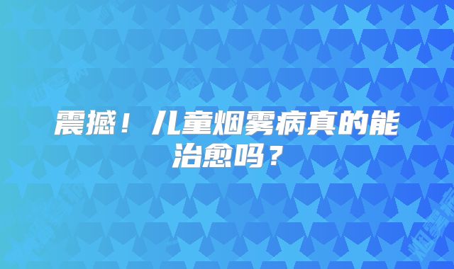 震撼！儿童烟雾病真的能治愈吗？