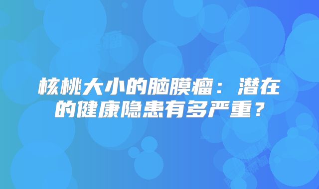 核桃大小的脑膜瘤：潜在的健康隐患有多严重？