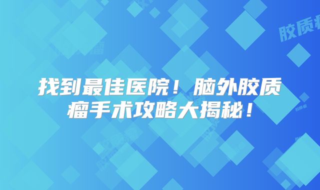 找到最佳医院！脑外胶质瘤手术攻略大揭秘！