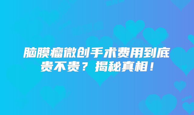 脑膜瘤微创手术费用到底贵不贵？揭秘真相！