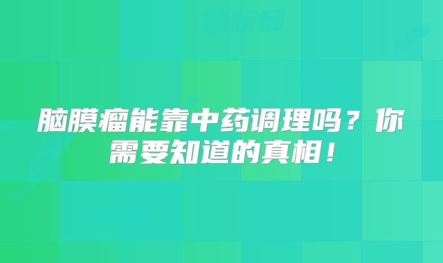 脑膜瘤能靠中药调理吗？你需要知道的真相！