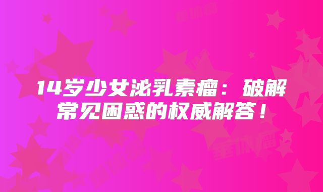 14岁少女泌乳素瘤：破解常见困惑的权威解答！