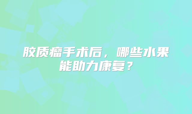 胶质瘤手术后，哪些水果能助力康复？