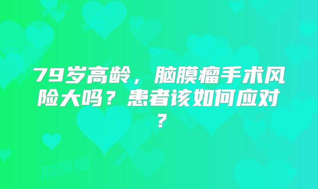 79岁高龄，脑膜瘤手术风险大吗？患者该如何应对？