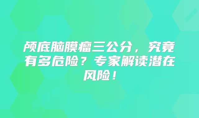 颅底脑膜瘤三公分，究竟有多危险？专家解读潜在风险！