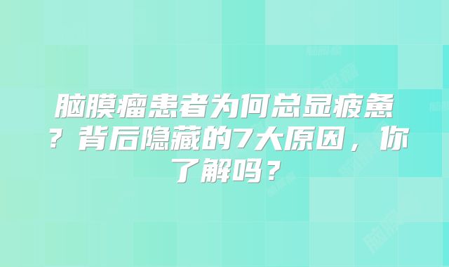 脑膜瘤患者为何总显疲惫？背后隐藏的7大原因，你了解吗？