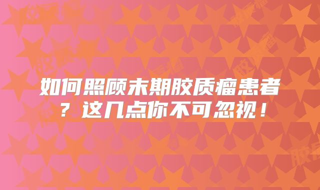 如何照顾末期胶质瘤患者？这几点你不可忽视！