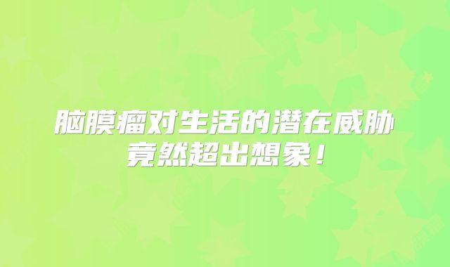 脑膜瘤对生活的潜在威胁竟然超出想象！
