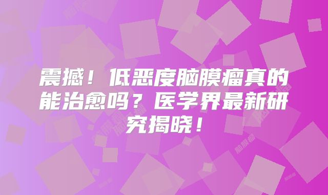 震撼！低恶度脑膜瘤真的能治愈吗？医学界最新研究揭晓！