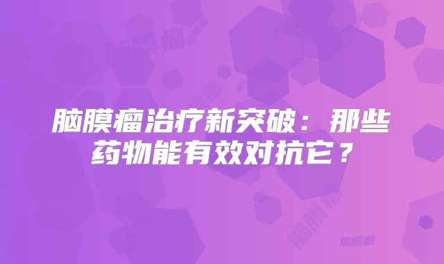 脑膜瘤治疗新突破：那些药物能有效对抗它？
