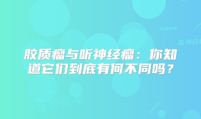 胶质瘤与听神经瘤：你知道它们到底有何不同吗？