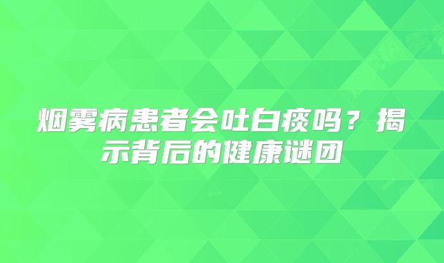 烟雾病患者会吐白痰吗？揭示背后的健康谜团