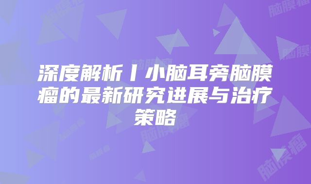 深度解析丨小脑耳旁脑膜瘤的最新研究进展与治疗策略