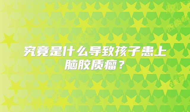 究竟是什么导致孩子患上脑胶质瘤？
