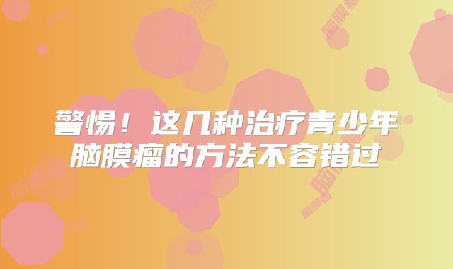 警惕！这几种治疗青少年脑膜瘤的方法不容错过