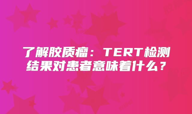 了解胶质瘤：TERT检测结果对患者意味着什么？