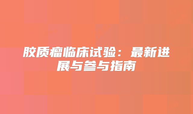 胶质瘤临床试验：最新进展与参与指南