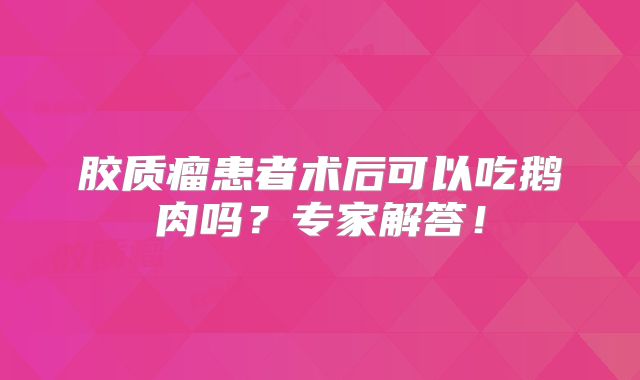 胶质瘤患者术后可以吃鹅肉吗？专家解答！