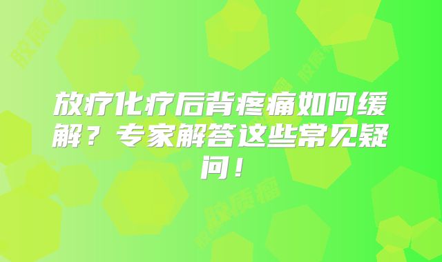 放疗化疗后背疼痛如何缓解？专家解答这些常见疑问！