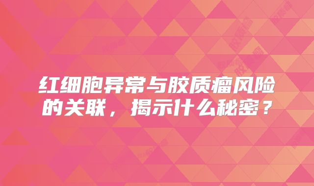 红细胞异常与胶质瘤风险的关联，揭示什么秘密？