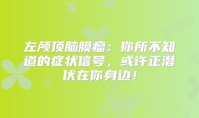 左颅顶脑膜瘤：你所不知道的症状信号，或许正潜伏在你身边！