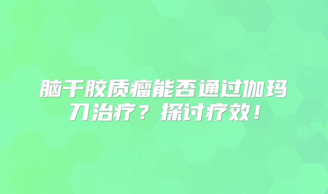 脑干胶质瘤能否通过伽玛刀治疗？探讨疗效！