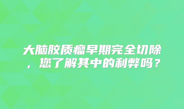 大脑胶质瘤早期完全切除，您了解其中的利弊吗？