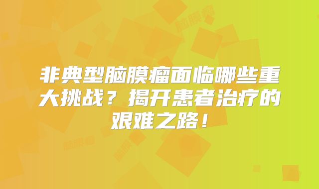 非典型脑膜瘤面临哪些重大挑战？揭开患者治疗的艰难之路！