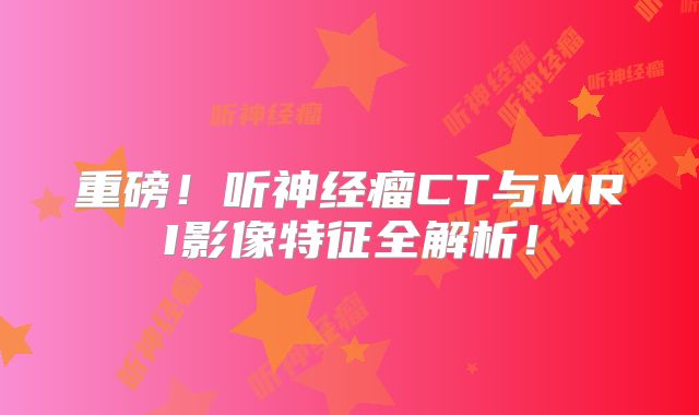 重磅！听神经瘤CT与MRI影像特征全解析！