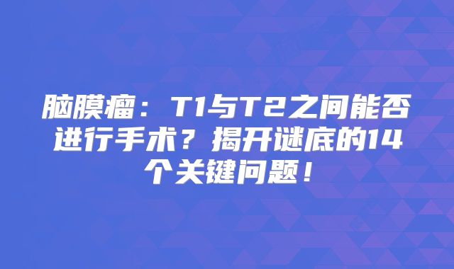 脑膜瘤：T1与T2之间能否进行手术？揭开谜底的14个关键问题！