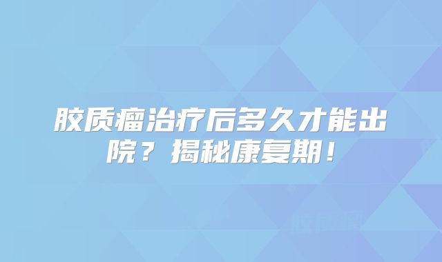 胶质瘤治疗后多久才能出院？揭秘康复期！