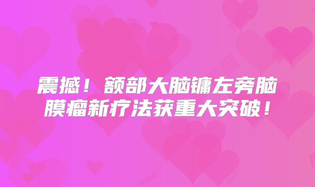震撼！额部大脑镛左旁脑膜瘤新疗法获重大突破！
