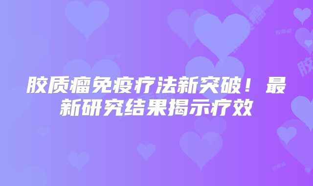 胶质瘤免疫疗法新突破！最新研究结果揭示疗效