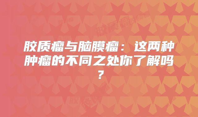 胶质瘤与脑膜瘤：这两种肿瘤的不同之处你了解吗？