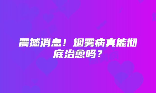 震撼消息！烟雾病真能彻底治愈吗？