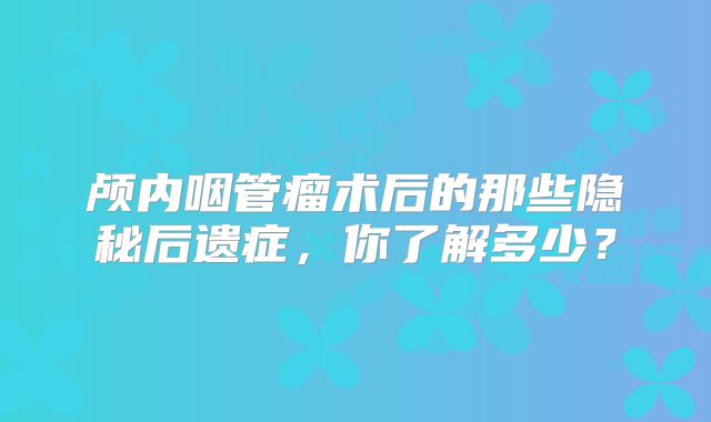 颅内咽管瘤术后的那些隐秘后遗症，你了解多少？