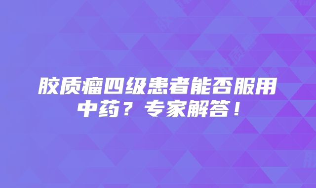 胶质瘤四级患者能否服用中药？专家解答！
