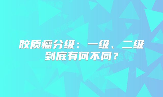 胶质瘤分级：一级、二级到底有何不同？