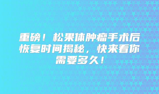 重磅！松果体肿瘤手术后恢复时间揭秘，快来看你需要多久！