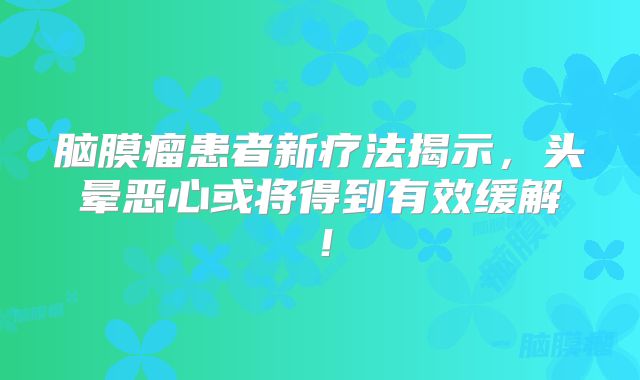 脑膜瘤患者新疗法揭示，头晕恶心或将得到有效缓解！