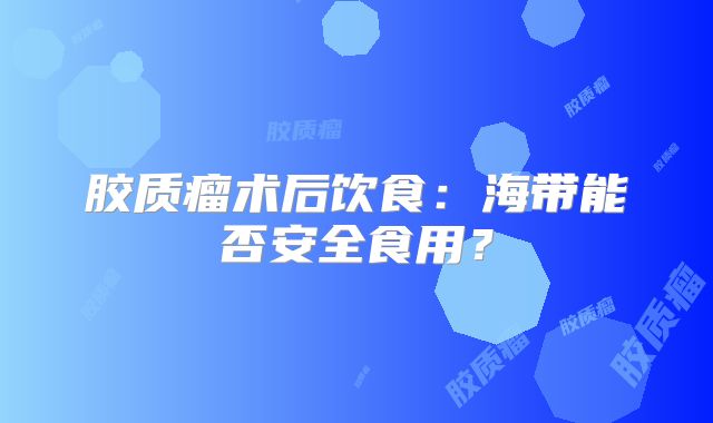 胶质瘤术后饮食：海带能否安全食用？