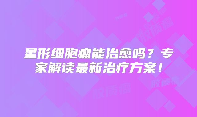 星形细胞瘤能治愈吗？专家解读最新治疗方案！