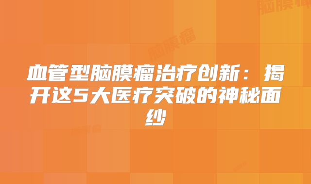血管型脑膜瘤治疗创新：揭开这5大医疗突破的神秘面纱