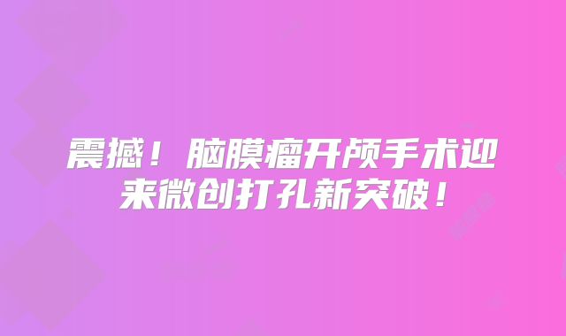 震撼！脑膜瘤开颅手术迎来微创打孔新突破！