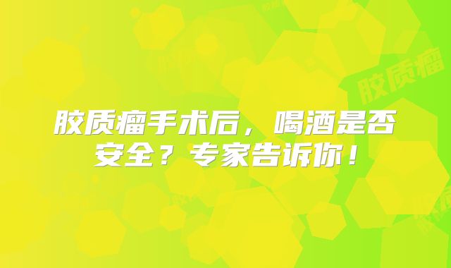 胶质瘤手术后，喝酒是否安全？专家告诉你！